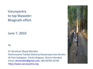 Varunyantra  to tap Skywater: Bhagirath effort June 7, 2010 By Dr Shreehari (Raja) Marathe Rashtrasanta Tukdoji Maharaj Swayampurnata Kendra At Post Sujlegaon, Taluka Naigaon, District Nanded Email:  [email_address] , (M) 99704 35740 http://www.varunyantra.org   