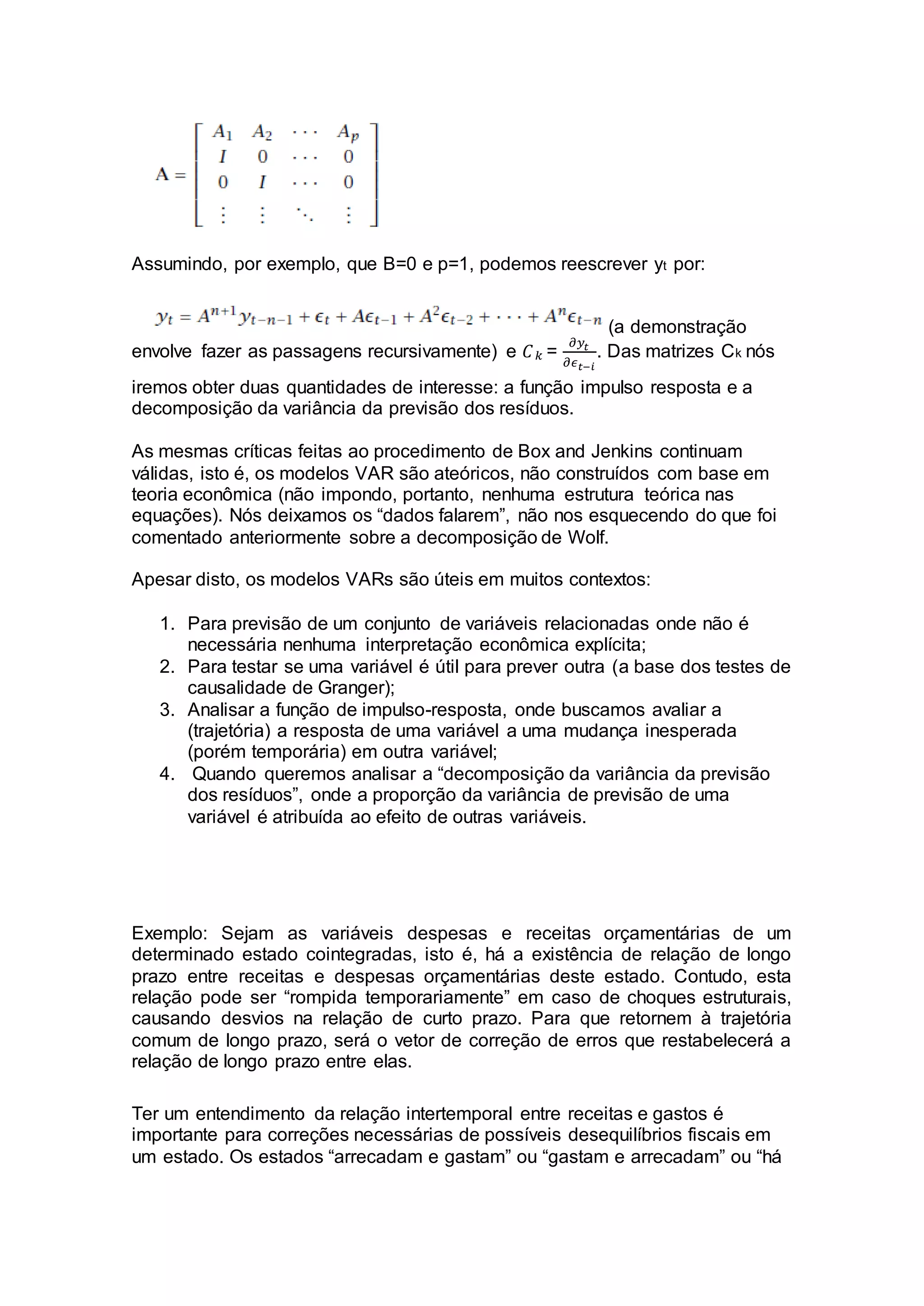 Assumindo, por exemplo, que B=0 e p=1, podemos reescrever yt por:
(a demonstração
envolve fazer as passagens recursivamente) e 𝐶 𝑘 =
𝜕𝑦𝑡
𝜕𝜖 𝑡−𝑖
. Das matrizes Ck nós
iremos obter duas quantidades de interesse: a função impulso resposta e a
decomposição da variância da previsão dos resíduos.
As mesmas críticas feitas ao procedimento de Box and Jenkins continuam
válidas, isto é, os modelos VAR são ateóricos, não construídos com base em
teoria econômica (não impondo, portanto, nenhuma estrutura teórica nas
equações). Nós deixamos os “dados falarem”, não nos esquecendo do que foi
comentado anteriormente sobre a decomposição de Wolf.
Apesar disto, os modelos VARs são úteis em muitos contextos:
1. Para previsão de um conjunto de variáveis relacionadas onde não é
necessária nenhuma interpretação econômica explícita;
2. Para testar se uma variável é útil para prever outra (a base dos testes de
causalidade de Granger);
3. Analisar a função de impulso-resposta, onde buscamos avaliar a
(trajetória) a resposta de uma variável a uma mudança inesperada
(porém temporária) em outra variável;
4. Quando queremos analisar a “decomposição da variância da previsão
dos resíduos”, onde a proporção da variância de previsão de uma
variável é atribuída ao efeito de outras variáveis.
Exemplo: Sejam as variáveis despesas e receitas orçamentárias de um
determinado estado cointegradas, isto é, há a existência de relação de longo
prazo entre receitas e despesas orçamentárias deste estado. Contudo, esta
relação pode ser “rompida temporariamente” em caso de choques estruturais,
causando desvios na relação de curto prazo. Para que retornem à trajetória
comum de longo prazo, será o vetor de correção de erros que restabelecerá a
relação de longo prazo entre elas.
Ter um entendimento da relação intertemporal entre receitas e gastos é
importante para correções necessárias de possíveis desequilíbrios fiscais em
um estado. Os estados “arrecadam e gastam” ou “gastam e arrecadam” ou “há
 