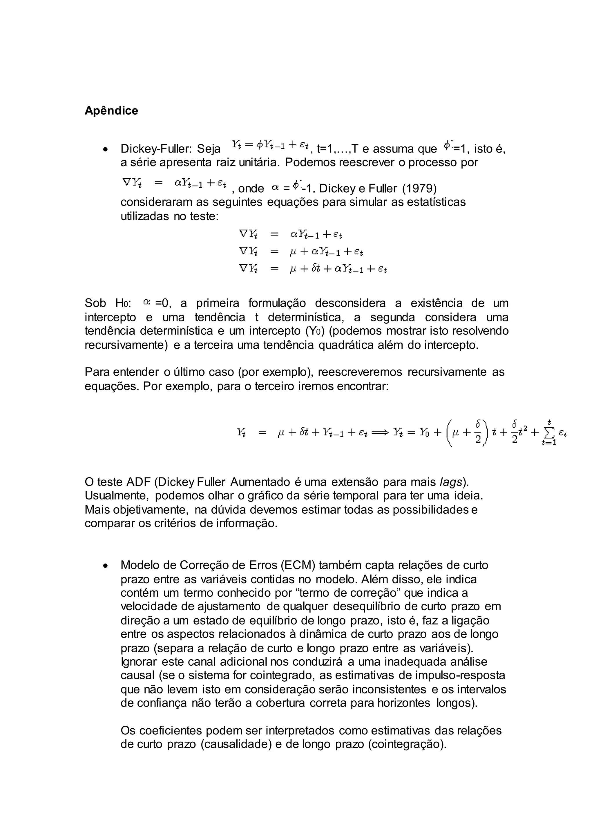 Apêndice
 Dickey-Fuller: Seja , t=1,…,T e assuma que =1, isto é,
a série apresenta raiz unitária. Podemos reescrever o processo por
, onde = -1. Dickey e Fuller (1979)
consideraram as seguintes equações para simular as estatísticas
utilizadas no teste:
Sob H0: =0, a primeira formulação desconsidera a existência de um
intercepto e uma tendência t determinística, a segunda considera uma
tendência determinística e um intercepto (Y0) (podemos mostrar isto resolvendo
recursivamente) e a terceira uma tendência quadrática além do intercepto.
Para entender o último caso (por exemplo), reescreveremos recursivamente as
equações. Por exemplo, para o terceiro iremos encontrar:
O teste ADF (Dickey Fuller Aumentado é uma extensão para mais lags).
Usualmente, podemos olhar o gráfico da série temporal para ter uma ideia.
Mais objetivamente, na dúvida devemos estimar todas as possibilidades e
comparar os critérios de informação.
 Modelo de Correção de Erros (ECM) também capta relações de curto
prazo entre as variáveis contidas no modelo. Além disso, ele indica
contém um termo conhecido por “termo de correção” que indica a
velocidade de ajustamento de qualquer desequilíbrio de curto prazo em
direção a um estado de equilíbrio de longo prazo, isto é, faz a ligação
entre os aspectos relacionados à dinâmica de curto prazo aos de longo
prazo (separa a relação de curto e longo prazo entre as variáveis).
Ignorar este canal adicional nos conduzirá a uma inadequada análise
causal (se o sistema for cointegrado, as estimativas de impulso-resposta
que não levem isto em consideração serão inconsistentes e os intervalos
de confiança não terão a cobertura correta para horizontes longos).
Os coeficientes podem ser interpretados como estimativas das relações
de curto prazo (causalidade) e de longo prazo (cointegração).
 