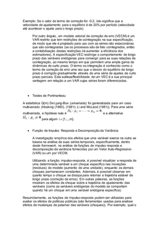 Exemplo: Se o valor do termo de correção for -0.2, isto significa que a
velocidade de ajustamento para o equilíbrio é de 20% por período (velocidade
até acontecer o ajuste para o longo prazo).
Por outro ângulo, um modelo vetorial de correção de erro (VECM) é um
VAR restrito que tem restrições de cointegração na sua especificação,
de modo que ele é projetado para uso com as séries não estacionárias
que são cointegradas (se os processos são de fato cointegrados, então
a contabilização destas restrições irá aumentar a eficiência dos
estimadores). A especificação VEC restringe o comportamento de longo
prazo das variáveis endógenas para convergir para as suas relações de
cointegração, ao mesmo tempo em que permitem uma ampla gama de
dinâmicas de curto prazo. O termo co-integração é conhecido como o
termo de correção de erro uma vez que o desvio do equilíbrio de longo
prazo é corrigido gradualmente através de uma série de ajustes de curto
prazo parciais. Esta sutileza/flexibilidade de um VEC é a sua principal
vantagem em relação a um VAR cujas séries foram diferenciadas.
 Testes de Portmanteau
A estatística Q(m) De Ljung-Box (univariada) foi generalizada para um caso
multivariado (Hosking (1980), (1981); Li and McLeod (1981)). Para uma série
multivariada, a hipótese nula é e a alternativa
para algum i 𝜖 {1,...,m}.
 Função de Impulso Resposta e Decomposição da Variância
A investigação empírica dos efeitos que uma variável exerce na outra se
baseia na análise de suas séries temporais, especificamente, dentro
deste framework, na análise de funções de impulso resposta e
decomposição da variância fornecidas por um Vetor Auto-Regressivo
(VAR) ou um por VECM.
Utilizando a função impulso-resposta, é possível visualizar a resposta de
uma determinada variável a um choque específico nas inovações
(resíduos) do modelo (aumento de uma unidade), enquanto os demais
choques permanecem constantes. Ademais, é possível observar em
quanto tempo o choque se dissipa para retornar a trajetória estável de
longo prazo (correção de erros). Em outras palavras, as funções
mostram os efeitos de choque sobre a trajetória de ajustamento das
variáveis (como as variáveis endógenas do modelo se comportam
quando há um choque em uma variável endógena específica).
Resumidamente, as funções de impulso-resposta podem ser utilizadas para
avaliar os efeitos de políticas públicas (são ferramentas usadas para analisar
efeitos de mudanças de patamar das variáveis (choques)). Por exemplo, qual o
 