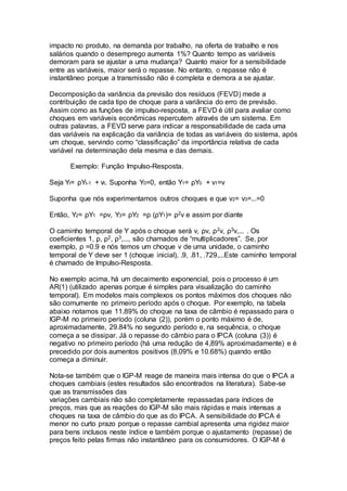impacto no produto, na demanda por trabalho, na oferta de trabalho e nos
salários quando o desemprego aumenta 1%? Quanto tempo as variáveis
demoram para se ajustar a uma mudança? Quanto maior for a sensibilidade
entre as variáveis, maior será o repasse. No entanto, o repasse não é
instantâneo porque a transmissão não é completa e demora a se ajustar.
Decomposição da variância da previsão dos resíduos (FEVD) mede a
contribuição de cada tipo de choque para a variância do erro de previsão.
Assim como as funções de impulso-resposta, a FEVD é útil para avaliar como
choques em variáveis econômicas repercutem através de um sistema. Em
outras palavras, a FEVD serve para indicar a responsabilidade de cada uma
das variáveis na explicação da variância de todas as variáveis do sistema, após
um choque, servindo como “classificação” da importância relativa de cada
variável na determinação dela mesma e das demais.
Exemplo: Função Impulso-Resposta.
Seja Yt= ρYt-1 + vt. Suponha Y0=0, então Y1= ρY0 + v1=v
Suponha que nós experimentamos outros choques e que v2= v3=...=0
Então, Y2= ρY1 =ρv, Y3= ρY2 =ρ (ρY1)= ρ2v e assim por diante
O caminho temporal de Y após o choque será v, ρv, ρ2v, ρ3v,... . Os
coeficientes 1, ρ, ρ2, ρ3,..., são chamados de “multiplicadores”. Se, por
exemplo, ρ =0.9 e nós temos um choque v de uma unidade, o caminho
temporal de Y deve ser 1 (choque inicial), .9, .81, .729,...Este caminho temporal
é chamado de Impulso-Resposta.
No exemplo acima, há um decaimento exponencial, pois o processo é um
AR(1) (utilizado apenas porque é simples para visualização do caminho
temporal). Em modelos mais complexos os pontos máximos dos choques não
são comumente no primeiro período após o choque. Por exemplo, na tabela
abaixo notamos que 11.89% do choque na taxa de câmbio é repassado para o
IGP-M no primeiro período (coluna (2)), porém o ponto máximo é de,
aproximadamente, 29.84% no segundo período e, na sequência, o choque
começa a se dissipar. Já o repasse do câmbio para o IPCA (coluna (3)) é
negativo no primeiro período (há uma redução de 4,89% aproximadamente) e é
precedido por dois aumentos positivos (8,09% e 10.68%) quando então
começa a diminuir.
Nota-se também que o IGP-M reage de maneira mais intensa do que o IPCA a
choques cambiais (estes resultados são encontrados na literatura). Sabe-se
que as transmissões das
variações cambiais não são completamente repassadas para índices de
preços, mas que as reações do IGP-M são mais rápidas e mais intensas a
choques na taxa de câmbio do que as do IPCA. A sensibilidade do IPCA é
menor no curto prazo porque o repasse cambial apresenta uma rigidez maior
para bens inclusos neste índice e também porque o ajustamento (repasse) de
preços feito pelas firmas não instantâneo para os consumidores. O IGP-M é
 