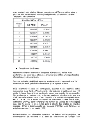 mais sensível, pois o índice dá mais peso do que o IPCA aos efeitos sobre o
produtor e as firmas sofrem mais impacto por causa da demanda de bens
“tradables” para produção.
 Causalidade de Granger
Quando trabalhamos com séries temporais multivariadas, muitas vezes
gostaríamos de saber se as alterações em uma variável terá um impacto sobre
alterações em outras variáveis.
Se duas variáveis são I(1) cointegradas, então no mínimo há causalidade de
uma direção, isto é, pelo menos uma delas ajuda a prever a outra.
Para determinar o posto de cointegração, digamos r, nós fazemos testes
sequenciais (para frente). Primeiramente, nós testamos a hipótese de que r=0
contra r≥1 para determinar se existe pelo menos uma relação de cointegração.
Se aceitarmos a hipótese nula, então nós podemos simplesmente usar um
VAR das séries diferenciadas. Caso contrário, nós fazemos um segundo teste:
H0: r≤1 vs H1: r≥2 e assim por diante até aceitarmos a nula. Neste caso,
estimamos um VEC com o menor posto (número de vetores de cointegração)
cuja nula foi aceita e procedemos para o cálculo das funções de impulso
resposta (IRFs) e decomposição da variância (FEVDs) como faríamos se
estivéssemos usando um modelo VAR.
Resumidamente, as inferências baseadas na função impulso-resposta, na
decomposição da variância e o teste de causalidade de Granger são
 
