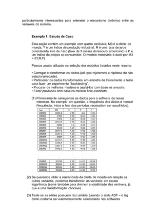 particularmente interessantes para entender o mecanismo dinâmico entre as
variáveis do sistema.
Exemplo 1: Estudo de Caso
Esta seção contém um exemplo com quatro variáveis: M3 é a oferta de
moeda, Y é um índice de produção industrial, R é uma taxa de juros
considerada livre de risco (taxa de 3 meses do tesouro americano) e P é
um índice de preços ao consumidor. O modelo monetário é dado por M3
= f(Y,R,P)
Passos usuais utilizado na seleção dos modelos tratados neste resumo:
• Carregar e transformar os dados (até que rejeitemos a hipótese de não
estacionariedade).
• Particionar os dados transformados em amostra de treinamento e teste
para fazer um experimento “backtesting”.
• Procurar os melhores modelos e ajustá-los com base na amostra.
• Fazer previsões com base no modelo final escolhido.
(1) Primeiramente carregamos os dados para o software de nosso
interesse. No exemplo em questão, a frequência dos dados é mensal
(frequência, início e final dos períodos necessitam ser escolhidos).
(2) Se queremos obter a elasticidade da oferta de moeda em relação as
outras variáveis, podemos transformar as variáveis em escala
logarítmica (serve também para diminuir a volatilidade das variáveis, já
que é uma transformação côncava).
(3) Teste se as séries possuem raiz unitária (usando o teste ADF – o lag
ótimo costuma ser automaticamente selecionado nos softwares
 