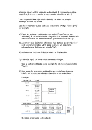 utilizando algum critério existente na literatura). É necessário decidir a
especificação (com constante, com constante e tendência, etc...).
Caso a hipótese nula seja aceita, fazemos os testes na primeira
diferença e assim por diante.
Obs: Podemos fazer outros testes de raiz unitária (Phillips-Perron (PP),
por exemplo.
(4) Fazer um teste de cointegração das séries (Engle-Granger ou
Johansen). É necessário definir o lag ótimo (os softwares selecionam
automaticamente ao mesmo estilo do que comentamos em (3)).
(5) Assumindo que aceitamos a hipótese nula do teste o próximo passo
será estimar um modelo VEC. Caso contrário, um tratamento
adequado seria dado por um modelo VAR.
(6) Após estimar o modelo fazemos testes de Diagnósticos.
(7) Fazemos agora um teste de causalidade (Granger).
Obs: O software utilizado neste exemplo foi o EViews (Econometric
Views).
(8) Se o ajuste for adequado, então obtemos previsões e fazemos
inferências acerca das relações dinâmicas entre as variáveis.
Exemplo:
O modelo encontrado (estimado) é:
 