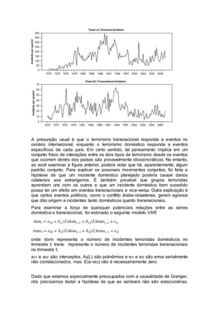 A presunção usual é que o terrorismo transnacional responde a eventos no
cenário internacional, enquanto o terrorismo doméstico responde a eventos
específicos de cada país. Em certo sentido, tal pensamento implica em um
conjunto fraco de interações entre os dois tipos de terrorismo desde os eventos
que ocorrem dentro dos países são provavelmente idiossincráticos. No entanto,
se você examinar a figura anterior, poderá notar que há, aparentemente, algum
padrão conjunto. Para explicar os possíveis movimentos conjuntos, foi feita a
hipótese de que um incidente doméstico planejado poderia causar danos
colaterais aos estrangeiros. É também provável que grupos terroristas
aprendam uns com os outros e que um incidente doméstico bem sucedido
possa ter um efeito em eventos transnacionais e vice-versa. Outra explicação é
que certos eventos políticos, como o conflito árabe-israelense, gerem agravos
que dão origem a incidentes tanto domésticos quanto transnacionais.
Para examinar a força de quaisquer potenciais relações entre as séries
doméstica e transnacional, foi estimado o seguinte modelo VAR
onde domt representa o número de incidentes terroristas domésticos no
trimestre t; transt representa o número de incidentes terroristas transnacionais
no trimestre t;
a10 e a20 são interceptos, Aij(L) são polinômios e e1t e e2t são erros serialmente
não correlacionados, mas E(e1te2t) não é necessariamente zero.
Dado que estamos especialmente preocupados com a causalidade de Granger,
nós precisamos testar a hipótese de que as variáveis não são estacionárias.
 