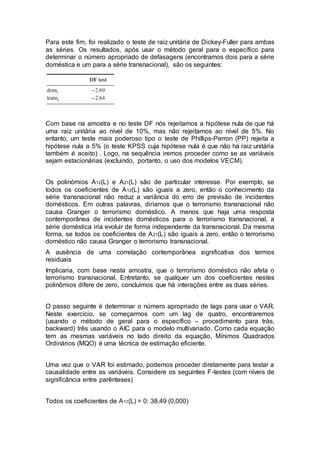 Para este fim, foi realizado o teste de raiz unitária de Dickey-Fuller para ambas
as séries. Os resultados, após usar o método geral para o específico para
determinar o número apropriado de defasagens (encontramos dois para a série
doméstica e um para a série transnacional), são os seguintes:
Com base na amostra e no teste DF nós rejeitamos a hipótese nula de que há
uma raiz unitária ao nível de 10%, mas não rejeitamos ao nível de 5%. No
entanto, um teste mais poderoso tipo o teste de Phillips-Perron (PP) rejeita a
hipótese nula a 5% (o teste KPSS cuja hipótese nula é que não há raiz unitária
também é aceito) . Logo, na sequência iremos proceder como se as variáveis
sejam estacionárias (excluindo, portanto, o uso dos modelos VECM).
Os polinómios A12(L) e A21(L) são de particular interesse. Por exemplo, se
todos os coeficientes de A12(L) são iguais a zero, então o conhecimento da
série transnacional não reduz a variância do erro de previsão de incidentes
domésticos. Em outras palavras, diríamos que o terrorismo transnacional não
causa Granger o terrorismo doméstico. A menos que haja uma resposta
contemporânea de incidentes domésticos para o terrorismo transnacional, a
série doméstica iria evoluir de forma independente da transnacional. Da mesma
forma, se todos os coeficientes de A21(L) são iguais a zero, então o terrorismo
doméstico não causa Granger o terrorismo transnacional.
A ausência de uma correlação contemporânea significativa dos termos
residuais
Implicaria, com base nesta amostra, que o terrorismo doméstico não afeta o
terrorismo transnacional. Entretanto, se qualquer um dos coeficientes nestes
polinômios difere de zero, concluímos que há interações entre as duas séries.
O passo seguinte é determinar o número apropriado de lags para usar o VAR.
Neste exercício, se começarmos com um lag de quatro, encontraremos
(usando o método de geral para o específico – procedimento para trás,
backward) três usando o AIC para o modelo multivariado. Como cada equação
tem as mesmas variáveis no lado direito da equação, Mínimos Quadrados
Ordinários (MQO) é uma técnica de estimação eficiente.
Uma vez que o VAR foi estimado, podemos proceder diretamente para testar a
causalidade entre as variáveis. Considere os seguintes F-testes (com níveis de
significância entre parênteses)
Todos os coeficientes de A11(L) = 0: 38,49 (0,000)
 