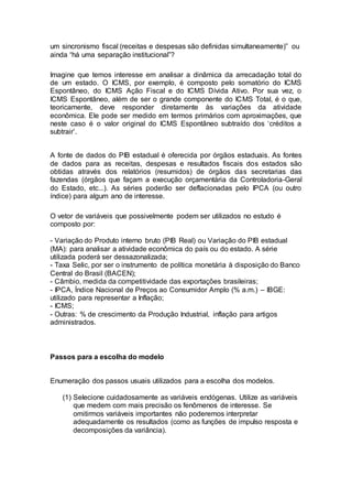 um sincronismo fiscal (receitas e despesas são definidas simultaneamente)” ou
ainda “há uma separação institucional”?
Imagine que temos interesse em analisar a dinâmica da arrecadação total do
de um estado. O ICMS, por exemplo, é composto pelo somatório do ICMS
Espontâneo, do ICMS Ação Fiscal e do ICMS Dívida Ativo. Por sua vez, o
ICMS Espontâneo, além de ser o grande componente do ICMS Total, é o que,
teoricamente, deve responder diretamente às variações da atividade
econômica. Ele pode ser medido em termos primários com aproximações, que
neste caso é o valor original do ICMS Espontâneo subtraído dos ‘créditos a
subtrair’.
A fonte de dados do PIB estadual é oferecida por órgãos estaduais. As fontes
de dados para as receitas, despesas e resultados fiscais dos estados são
obtidas através dos relatórios (resumidos) de órgãos das secretarias das
fazendas (órgãos que façam a execução orçamentária da Controladoria-Geral
do Estado, etc...). As séries poderão ser deflacionadas pelo IPCA (ou outro
índice) para algum ano de interesse.
O vetor de variáveis que possivelmente podem ser utilizados no estudo é
composto por:
- Variação do Produto interno bruto (PIB Real) ou Variação do PIB estadual
(MA): para analisar a atividade econômica do país ou do estado. A série
utilizada poderá ser dessazonalizada;
- Taxa Selic, por ser o instrumento de política monetária à disposição do Banco
Central do Brasil (BACEN);
- Câmbio, medida da competitividade das exportações brasileiras;
- IPCA, Índice Nacional de Preços ao Consumidor Amplo (% a.m.) – IBGE:
utilizado para representar a Inflação;
- ICMS;
- Outras: % de crescimento da Produção Industrial, inflação para artigos
administrados.
Passos para a escolha do modelo
Enumeração dos passos usuais utilizados para a escolha dos modelos.
(1) Selecione cuidadosamente as variáveis endógenas. Utilize as variáveis
que medem com mais precisão os fenômenos de interesse. Se
omitirmos variáveis importantes não poderemos interpretar
adequadamente os resultados (como as funções de impulso resposta e
decomposições da variância).
 