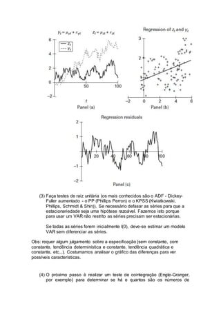 (3) Faça testes de raiz unitária (os mais conhecidos são o ADF - Dickey-
Fuller aumentado - o PP (Phillips Perron) e o KPSS (Kwiatkowski,
Phillips, Schmidt & Shin)). Se necessário defasar as séries para que a
estacionariedade seja uma hipótese razoável. Fazemos isto porque
para usar um VAR não restrito as séries precisam ser estacionárias.
Se todas as séries forem inicialmente I(0), deve-se estimar um modelo
VAR sem diferenciar as séries.
Obs: requer algum julgamento sobre a especificação (sem constante, com
constante, tendência determinística e constante, tendência quadrática e
constante, etc...). Costumamos analisar o gráfico das diferenças para ver
possíveis características.
(4) O próximo passo é realizar um teste de cointegração (Engle-Granger,
por exemplo) para determinar se há e quantos são os números de
 