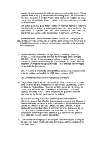 vetores de cointegração do sistema (caso as séries não sejam I(0)). A
hipótese nula é de que existem vetores cointegrantes. Se aceitarmos a
hipótese, utilizamos o modelo VECM para estimar as relações de longo
prazo entre as variáveis. Caso contrário, um tratamento com o modelo
VAR é suficiente.
Em outras palavras, para fazer o teste precisamos estimar o vetor de
co-integração e testar a estacionariedade dos seus resíduos. Se
rejeitarmos a hipótese de não estacionariedade dos resíduos,
aceitamos que as séries são cointegradas e estimamos um VECM.
Resumidamente, existe evidência de uma relação de cointegração se:
(a) A hipótese de raiz unitária não é rejeitada para as variáveis individuais e;
(b) A hipótese de raiz unitária é rejeitada para os resíduos da regressão
de cointegração.
(5) Estime o número apropriado de lags, isto é, a ordem p “ótima” do
modelo VAR/VECM (usando critérios de informação para a seleção -
AIC, BIC, HQ, etc...) e na sequência estimar o modelo usando mínimos
quadrados (é comum adotarmos um procedimento “top down” a fim de
encontrar um modelo mais parcimonioso – usar critérios de informação
para a seleção do mesmo).
Obs: A escolha é importante para identificar as relações de causalidade
entre as variáveis existentes no VAR, assim como no VEC.
Obs 2: Podemos incluir dummies sazonais no modelo.
(6) Diagnósticos (checar se não há correlação serial nos resíduos – o que
seria um sinal de que o modelo não é adequado). Usualmente, usamos
um teste de Portmanteau. Podemos também checar se há indícios de
outras características, tais como heterocedasticidade condicional
(fazendo um teste ARCH – isto é importante se queremos estimar
intervalos de confiança) e a presença de outliers.
(7) Se o ajuste for adequado, então obtemos previsões e fazemos
inferências acerca das relações dinâmicas entre as variáveis. Usamos a
função de impulso-resposta e a decomposição da variância da previsão
(quanto da variação é devida a variação de cada variável). A ideia
destas últimas medidas é fazer o acompanhamento do impacto de um
choque em uma destas variáveis nela mesma e nas demais que
compõem o sistema (podemos estimar o que acontecerá no próximo
mês, após dois meses e assim por diante).
(8) Causalidade de Granger para testar quais variáveis reagem a choques
de umas nas outras (testar relações de interdependência unidirecionais
e bidirecionais).
 