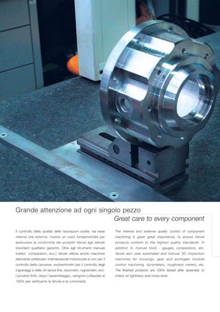 Grande attenzione ad ogni singolo pezzo
                               Great care to every component
Il controllo della qualità delle lavorazioni svolte, sia esse      The internal and external quality control of component
interne che esterne, riveste un ruolo fondamentale per             machining is given great importance, to ensure Varvel
assicurare la conformità dei prodotti Varvel agli elevati          products conform to the highest quality standards. In
standard qualitativi garantiti. Oltre agli strumenti manuali       addition to manual tools - gauges, comparators, etc.
(calibri, comparatori, ecc.) Varvel utilizza anche macchine        Varvel also uses automated and manual 3D inspection
altamente sofisticate: tridimensionali motorizzate e non per il    machines for housings, gear and wormgear involute
controllo delle carcasse, evolventimetri per il controllo degli    control machining, durometers, roughness meters, etc.
ingranaggi e delle viti senza fine, durometri, rugosimetri, ecc.   The finished products are 100% tested after assembly to
I prodotti finiti, dopo l’assemblaggio, vengono collaudati al      check oil tightness and noise level.
100% per verificarne la tenuta e la rumorosità.
 