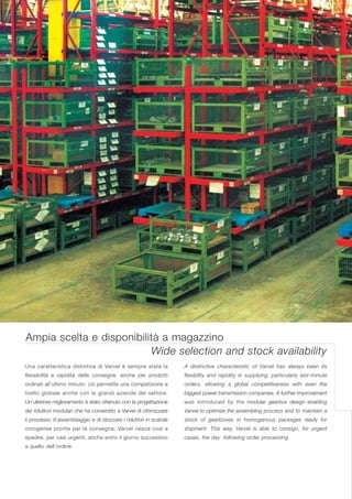 Ampia scelta e disponibilità a magazzino
                           Wide selection and stock availability
Una caratteristica distintiva di Varvel è sempre stata la          A distinctive characteristic of Varvel has always been its
flessibilità e rapidità delle consegne, anche per prodotti         flexibility and rapidity in supplying, particularly last-minute
ordinati all’ultimo minuto: ciò permette una competizione a        orders, allowing a global competitiveness with even the
livello globale anche con le grandi aziende del settore.           biggest power transmission companies. A further improvement
Un’ulteriore miglioramento è stato ottenuto con la progettazione   was introduced by the modular gearbox design enabling
dei riduttori modulari che ha consentito a Varvel di ottimizzare   Varvel to optimize the assembling process and to maintain a
il processo d’assemblaggio e di stoccare i riduttori in scatole    stock of gearboxes in homogenous packages ready for
omogenee pronte per la consegna. Varvel riesce così a              shipment. This way, Varvel is able to consign, for urgent
spedire, per casi urgenti, anche entro il giorno successivo        cases, the day following order processing.
a quello dell’ordine.
 