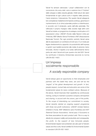 Varvel ha sempre valorizzato i propri collaboratori con la
convinzione che sono stati, sono e saranno loro il “motore”
dello sviluppo e della crescita globale. Infatti alcuni dei valori
fondamentali di ogni cultura sono il rispetto della persona,
l’aiuto reciproco, l’educazione. Per questo Varvel sviluppa le
loro competenze mediante la formazione continua, garantisce il
mantenimento di un clima aziendale positivo e ridistribuisce,
in accordo con il sindacato, parte dell’utile aziendale. Per
rafforzare il proprio impegno nella società negli ultimi anni
Varvel ha iniziato un programma di sostegno continuativo di 3
associazioni onlus: UNICEF (Fondo delle Nazioni Unite per
l'Infanzia), MSF (Medici Senza Frontiere) e ANT (Associazione
Nazionale Tumori). Per ogni prodotto venduto Varvel versa
alle tre associazioni un contributo di 0,02 euro. È un modo per
legare direttamente la capacità e la produttività dell’impresa
e quindi i suoi risultati economici alla tutela di persone meno
fortunate. Anche il rispetto e la tutela dell'ambiente fanno
parte dei valori Varvel ed è per questo che dal 2001 Varvel
ha certificato il Sistema Ambientale secondo la norma
UNI EN ISO 14001.


Un’impresa
socialmente responsabile

     A socially responsible company

Varvel always gave an opportunity to their employees and
partners with the belief they were, are and will be the
“engine” of the global development and growth. In fact,
people respect, mutual help and education are some of the
fundamental values for every civilised culture. Because of
the above, Varvel improves their capability by continuously
training, acting to maintain a positive company atmosphere
and sharing, in accord with the unions, part of the profits.
To the scope of intensifying our commitment to society,
Varvel recently started an ongoing support programme
with three non-profit institutions: UNICEF (United Nations
Children's Fund), MSF (Médicins sans Frontères) and ANT
(National Cancer Association). Varvel pays 2 Eurocents to
the three associations for each product sold. This is a way to
directly tie company’s ability and productivity and consequently,
the profit, to the support of less fortunate people.
Environmental respect and protection are also part of Varvel’s
values and this is why Varvel certified its Environmental System
to standard UNI EN ISO 14001.
 