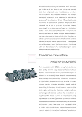 Il concetto d’innovazione guida Varvel dal 1955, anno della
sua fondazione, in ogni decisione e in tutte le aree aziendali:
dallo studio sui prodotti svolto in collaborazione con alcuni
istituti universitari, all’automazione di fabbrica con l’impiego
sempre più numeroso di robot; dalla gestione aziendale per
processi, all’informatizzazione di tutto il flusso logistico; dal
ricevimento dei particolari alla spedizione del prodotto finito
passando per le fasi di collaudo, stoccaggio, prelievo,
assemblaggio con un sistema a radio frequenza e l’impiego dei
codici a barre. Innovare significa inoltre stringere nuove
alleanze e sinergie con clienti e fornitori in paesi anche lontani
dal nostro, cambiare continuamente il modo di svolgere le
attività quotidiane cercando sempre il miglioramento continuo
senza accontentarsi mai dei risultati raggiunti. L’innovazione è
una tensione verso il futuro che ha permesso a Varvel negli
ultimi anni di diventare una PMI pronta ad accogliere le sfide
internazionali della globalizzazione.



Innovazione come sistema

                    Innovation as a practice
From its establishment in 1955, the concept of innovation has

been guiding Varvel in every decision and company focus:

from the cooperation with university departments on product

research to the increasing usage of robots in manufacturing;

from company management by formalised processes

to logistics flow computerization; goods reception to finished

product shipment throughout inspection, storage, picking,

assembling - by the means of radio frequency system and bar

code employment. Innovation also implies making new alliances

and synergies with partners, whatever they are customers or

suppliers and in distant countries as well; to continuously

adjust the day-to-day activity processes by looking for continual

improvement without being satisfied with the goals achieved.

Innovation is a trend towards the future that allowed Varvel

in recent years to become a mediumsized enterprise

ready to sustain the international challenge of globalization.
 