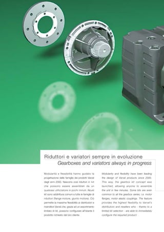 Riduttori e variatori sempre in evoluzione
     Gearboxes and variators always in progress
Modularità e flessibilità hanno guidato la            Modularity and flexibility have been leading
progettazione delle famiglie dei prodotti Varvel      the design of Varvel products since 2000.
dagli anni 2000. Nascono così riduttori in kit        This way, the gearbox kit concept was
che possono essere assemblati da un                   launched, allowing anyone to assemble
qualsiasi utilizzatore in pochi minuti. Alcuni        the unit in few minutes. Some kits are even
kit sono addirittura comuni a tutte le famiglie di    common to all the gearbox series; i.e. motor
riduttori (flange motore, giunto motore). Ciò         flanges, motor elastic couplings. The feature
permette la massima flessibilità ai distributori e    provides the highest flexibility to Varvel’s
rivenditori Varvel che, grazie ad un assortimento     distributors and resellers who - thanks to a
limitato di kit, possono configurare all’istante il   limited kit selection - are able to immediately
prodotto richiesto dal loro cliente.                  configure the required product.
 