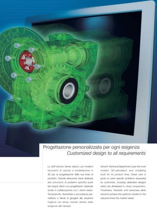 Progettazione personalizzata per ogni esigenza
           Customized design to all requirements

  Lo staff tecnico Varvel utilizza i più moderni   Varvel’s Technical Department uses the most
  strumenti di calcolo e modellazione in           modern 3D-calculation and modelling
  3D per la progettazione delle sue linee di       tools for its product lines. Great care is
  prodotto. Grande attenzione viene dedicata       given to solve specific problems requested
  alla soluzione di problemi specifici posti       by customers, including dedicated designs
  dai singoli clienti con progettazioni dedicate   which are developed in close cooperation.
  svolte in collaborazione con i clienti stessi.   Timeliness, flexibility and exactness allow
  Tempestività, flessibilità e accuratezza per-    Varvel to achieve the optimum solution in the
  mettono a Varvel di giungere alla soluzione      reduced times the market needs.
  migliore nei tempi ristretti dettati dalle
  esigenze del mercato.
 