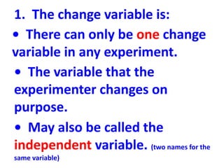 1. The change variable is:
• There can only be one change
variable in any experiment.
• The variable that the
experimenter changes on
purpose.
• May also be called the
independent variable. (two names for the
same variable)
 