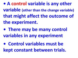 • A control variable is any other
variable (other than the change variable)
that might affect the outcome of
the experimen...