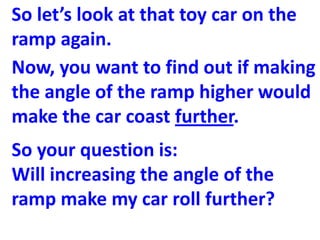So let’s look at that toy car on the
ramp again.
Now, you want to find out if making
the angle of the ramp higher would
make the car coast further.
So your question is:
Will increasing the angle of the
ramp make my car roll further?
 