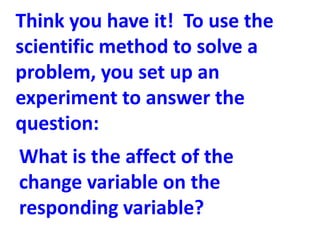 Think you have it! To use the
scientific method to solve a
problem, you set up an
experiment to answer the
question:
What is the affect of the
change variable on the
responding variable?
 