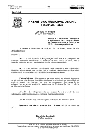 Quinta-feira
14 de Fevereiro de 2013
2 - Ano VIII - Nº 827
                                                      Una
      Decretos



                              PREFEITURA MUNICIPAL DE UNA
                                     Estado da Bahia

                                        DECRETO Nº. 059/2013
                                        De 02 de Janeiro de 2013

                                                          Aprova a Programação Financeira e
                                                          o Cronograma de Execução Mensal
                                                          de Desembolso para o Exercício de
                                                          2013 e dá outras providências.

                 A PREFEITA MUNICIPAL DE UNA, ESTADO DA BAHIA, no uso de suas
      atribuições legais;

      DECRETA:

                  Art. 1º - Fica aprovada a Programação Financeira e o Cronograma de
      Execução Mensal de Desembolso do Município de Una, Estado da Bahia, para o
      exercício financeiro de 2013, na forma dos anexos ao presente Decreto.


                 Art. 2º - A execução da despesa será desdobrada em programação
      bimestral, aprovadas por este decreto, com a indicação das unidades orçamentárias
      contempladas, considerado o fluxo da receita estimada em cada mês.


                 Parágrafo Único – O cronograma aprovado poderá ser alterado decorrente
      de acréscimos pela abertura de créditos adicionais ou em virtude da necessidade de
      contingenciamento da despesa, em face do cumprimento das metas fiscais
      estabelecidas, ou, excepcionalmente, no interesse da Administração, pela ocorrência
      de fatos supervenientes.


               Art. 3º – O contingenciamento da despesa far-se-á a partir do mês
      subsequente ao bimestre em que se verificar a frustração da receita.


                   Art. 4º - Este Decreto entra em vigor a partir de 01 de Janeiro de 2013.


                   GABINETE DA PREFEITA MUNICIPAL DE UNA, em 02 de Janeiro de
      2013.



                                         Diane Brito Rusciolelli
                                            Prefeita Municipal


                               CERTIFICAÇÃO DIGITAL: M1Q0I3F7A6RDKND6LTWUGQ
              Esta edição encontra-se no site: www.una.ba.io.org.br em servidor certificado ICP-BRASIL
                                             e no site www.una.ba.gov.br
 