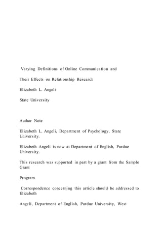 Varying Definitions of Online Communication and
Their Effects on Relationship Research
Elizabeth L. Angeli
State University
Author Note
Elizabeth L. Angeli, Department of Psychology, State
University.
Elizabeth Angeli is now at Department of English, Purdue
University.
This research was supported in part by a grant from the Sample
Grant
Program.
Correspondence concerning this article should be addressed to
Elizabeth
Angeli, Department of English, Purdue University, West
 