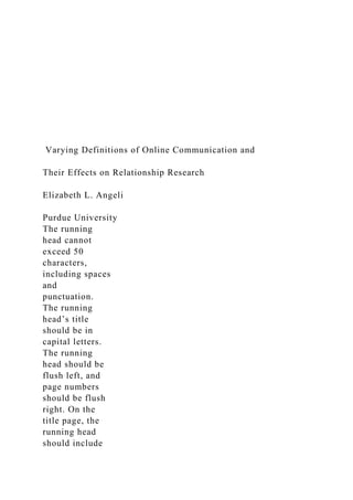 Varying Definitions of Online Communication and
Their Effects on Relationship Research
Elizabeth L. Angeli
Purdue University
The running
head cannot
exceed 50
characters,
including spaces
and
punctuation.
The running
head’s title
should be in
capital letters.
The running
head should be
flush left, and
page numbers
should be flush
right. On the
title page, the
running head
should include
 