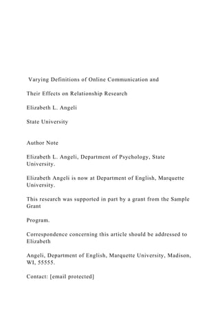 Varying Definitions of Online Communication and
Their Effects on Relationship Research
Elizabeth L. Angeli
State University
Author Note
Elizabeth L. Angeli, Department of Psychology, State
University.
Elizabeth Angeli is now at Department of English, Marquette
University.
This research was supported in part by a grant from the Sample
Grant
Program.
Correspondence concerning this article should be addressed to
Elizabeth
Angeli, Department of English, Marquette University, Madison,
WI, 55555.
Contact: [email protected]
 