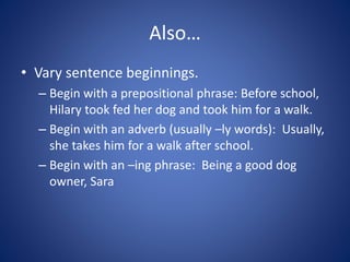 Also…
• Vary sentence beginnings.
– Begin with a prepositional phrase: Before school,
Hilary took fed her dog and took him for a walk.
– Begin with an adverb (usually –ly words): Usually,
she takes him for a walk after school.
– Begin with an –ing phrase: Being a good dog
owner, Sara
 