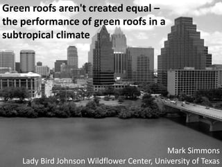 Green roofs aren't created equal –  the performance of green roofs in a  subtropical climate Mark Simmons Lady Bird Johnson Wildflower Center, University of Texas 