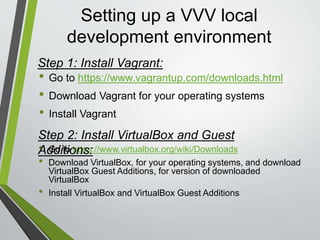 Setting up a VVV local
development environment
• Open your command line tool ( For Windows 8 and above users
run the tool as a Administrator )
• Install the vagrant-hostsupdater plugin. In your command line
enter the following command:
“vagrant plugin install vagrant-hostsupdater”
and hit enter
• Vagrant-hostsupdater adds an entry to your /etc/hosts file on the host
system.
• OnVagrants Launch commands , it tries to add the information, if it
does not already exist in your hosts file. If it needs to be added, you will
be asked for an administrator password, since it uses sudo ( Mac) / run
as administrator ( windows ) to edit the file.
Step 2:Vagrant Plugins:
 