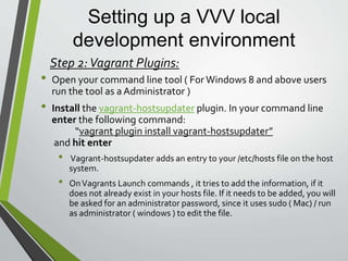 Setting up a VVV local
development environment
• Install the vagrant-triggers plugin. In your command line
enter the following command:
“vagrant plugin install vagrant-triggers”
and hit enter
• Vagrant-triggers allows the definition of arbitrary scripts that will
run on the host or guest before and/or afterVagrant commands.
• Default trigger is automated back-up of all SQL databases when
Vagrant is shutdown. Other examples “Blacklisting commands,
Skipping execution, andTrigger block DSL “
Step 2:Vagrant Plugins ( cont.. ):
 