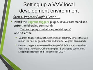 Setting up a VVV local
development environment
• Install the vagrant-vbguest plugin. In your command line
enter the following command:
“vagrant plugin install vagrant-vbguest”
and hit enter
• Vagrant-vbguest keeps theVirtualBox Guest Additions kernel
modules of your guest synchronized with the version of your host
whenever you do vagrant up. This can prevent some subtle shared
folder errors.
Step 2:Vagrant Plugins ( cont.. ):
 