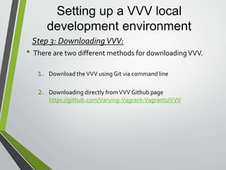 Setting up a VVV local
development environment
• First things first you need to take a closer look at the VVV git command
git clone git://github.com/Varying-Vagrant-Vagrants/VVV.git
vagrant-local
• First is “git clone” . This is Git command that will retrieve the GitHub
repository ad download a clone into the directory you are in when the
command is initiated.
• Second is “git://github.com/Varying-Vagrant-Vagrants/VVV.git”. This
is the git url of the GitHub repository of VVV
• Lastly is “vagrant-local”. This is the name of the folder in which the
VVV files will be placed in. This is also important that the name of the
folder will become the name of the VVV environment once it is created.
So make to use a name that is easy to remember and will suit your dev
needs.
Step 3: Downloading VVV using Git:
 