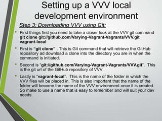 Setting up a VVV local
development environment
• Open a Terminal Window
• Using the command line navigate to
the location on your computer in
which you want VVV installed using
the cd command
• Enter the following command:
git clone git://github.com/Varying-
Vagrant-Vagrants/VVV.git vagrant-
local
and hit Enter
• If Git is not already installed you will
be prompted by Terminal to install Git
• Once installed VVV will be
downloaded
• Download Git via
https://git-scm.com/downloads
• Install Git
• Open GitBash
• Using the command line navigate to
the location on your computer in
which you want VVV installed using
the cd command
• Enter the following command
git clone
git://github.com/Varying-Vagrant-
Vagrants/VVV.git vagrant-local
and hit Enter
MacWindows
Step 3: DownloadingVVV using Git:
 