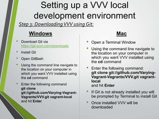 Setting up a VVV local
development environment
• Using a internet browser navigate to
https://github.com/Varying-Vagrant-Vagrants/VVV
• Clink on the button labeled Clone or download
• Select download
• Once the file is downloaded, Unzip the file and Copy/Paste
it’s contents into the location in which you want to store your
VVV Dev environment files
• As with the Git command the name of the folder is important
do to the name of the folder will become the name of the
VVV environment once it is created. So make to use a name
that is easy to remember and will suit your dev needs.
Step 3: Downloading VVV directly from GitHub:
 