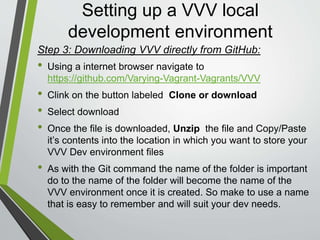 Setting up a VVV local
development environment
• Using your command line program navigate, using the cd command,
to the folder in which you stored the VVV files
• (Optional) At this time you can open VirtualBox if wish to see the box
entry being created
• Enter the following command
” vagrant up “
and hit enter
• Depending on your computer and your internet speed the installation
can take upwards of 5-10 minutes.
• Congratulations you now have you own Vagrant VVV Development
Environment
Step 4: Start the Vagrant environment :
 
