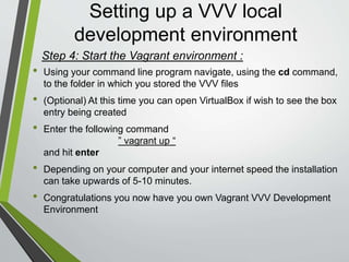 Setting up a VVV local
development environment
• Now using your browser go to vvv.dev to see the dashboard of your
new VVV environment
• By default the Vagrant installation comes with four default
WordPress installs
• local.wordpress.dev for WordPress stable
• local.wordpress-trunk.dev for WordPress trunk
• src.wordpress-develop.dev for trunk WordPress development files
• build.wordpress-develop.dev for the version of those development
files built with Grunt
 