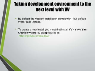 Taking development environment to the
next level with VV
• Clone vv to a folder somewhere.
• $ git clone https://github.com/bradp/vv.git
• Add that folder to your system path. See here if you need help.
• Open an explorer window and go to My Computer (orThis PC).
• Right click and choose properties
• Choose Advanced System Settings
• Choose EnvironmentalVariables form the AdvancedTab
• Choose the "Path" variable and edit it.
• Add a semicolon to end the previous path item and then add
the vv folder path (Example:;C:UsersNameDocumentsvv)
• Open Git Bash and run vv
* Alternately, you can use command prompt and use the
bash vv command. *
InstallingVV onWindows
 