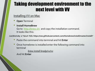 Taking development environment to the
next level with VV
• Open your command line tool: Terminal ( Mac) / GitBash or Command
Prompt (Windows)
• In you command enter the following command”
vv create
• You will then be prompted to enter the path to the location to the
directory of yourVVV installation
• Once completed a theVV site wizard will ask you a series of prompts to
create your new installation
• The prompts are as follows
• Name of new site directory: This is the name of the installation you wish
to create. It will also be the name of the folder in which the site will be
created
UsingVV
 