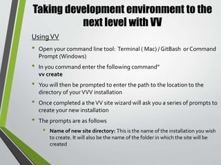 Taking development environment to the
next level with VV
• Domain to use (leave blank for nameofsitedirecoty.dev): This will be
the URL you will use to access the site. If you leave it blank the system
will automatically use the site directory name as the URL
• WordPress version to install (leave blank for latest version or trunk
for trunk/nightly version): This is were specify what version you wish
to use in the new site. If left blank it will grab the most recent
WordPress release
• Install as multisite? : The wizard has the ability to create the site a
multisite. If you answer yes to this question you then be prompted to
either choose to install a subdomain or subdirectory multisite
installation.
• Git repo to clone as wp-content (leave blank to skip): If you have a
GitHub repository you wish to attach to the site you can enter it here.
If don’t have one you can leave it blank
UsingVV ( cont. )
 