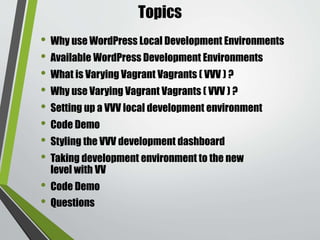 Topics
• Why use WordPress Local Development Environments
• Available WordPress Development Environments
• What is Varying Vagrant Vagrants ( VVV ) ?
• Why use Varying Vagrant Vagrants ( VVV ) ?
• Setting up a VVV local development environment
• Code Demo
• Styling the VVV development dashboard
• Taking development environment to the new
level with VV
• Code Demo
• Questions
 