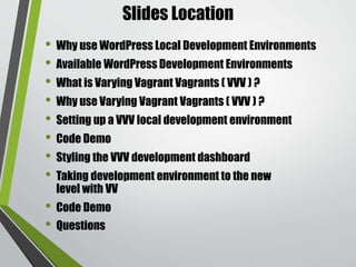 Why use WordPress Local
Development Environments
• Faster. No waiting for files to upload via FTP before you
can refresh your browser and see your changes.
• Easier debugging. Because everything is running on your
system, setting up and using xDebug or other debugging
tools is quite a bit easier.
• Don’t need an internet connection work on things.
• When working locally, you’re free to experiment and play
around, as your work is not affecting current users.
 