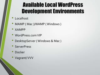 What is Varying Vagrant Vagrants (
VVV ) ?
• Vagrant is a toolkit that runs on top ofVirtualBox,
VMWare, or another virtual machine provider on your
local machine.Vagrant will allow you to work with these
virtual machines to run your code, while you keep your
entire workflow on your local computer.
• VaryingVagrantVagrants is aVagrant setup that provides
a great start for localWordPress development. Whether
you’re building plugins, themes, or full site, a localVVV
installation is the best place to do your development.
 