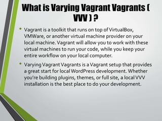 Why use Varying Vagrant Vagrants (
VVV ) ?
• Works on both Mac andWindows
• Customizable
• Easy on your computer’s RAM
• Easy site creation withVVV pluginVV
• It is what theTheme Review and other majorWordPress
contribut0rs use
• No internet required to run except initial boot up
• Self-contained portable environment
 
