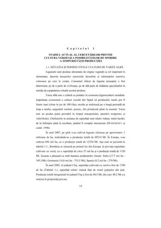 C a p i t o l u l        1

          STADIUL ACTUAL AL CERCETĂRILOR PRIVIND
        CULTURA VERZEI ŞI A POSIBILITĂłILOR DE SPORIRE
                 A TIMPURIETĂłII PRODUCłIEI

         1.1. SITUAłIA ŞI PERSPECTIVELE CULTURII DE VARZĂ ALBĂ
         Legumele sunt produse alimentare de origine vegetală cu rol important în
alimentaŃie, datorita însuşirilor senzoriale deosebite şi substanŃelor nutritive
valoroase pe care le conŃin. Consumul ridicat de legume proaspete a fost
determinat, pe de o parte de civilizaŃie, pe de altă parte de strădania specialiştilor în
nutriŃie de a populariza virtuŃile acestor produse.
         Varza albă este o cultură cu pondere în economia legumiculturii mondiale.
ImportanŃa economică a culturii rezultă din faptul că producŃiile medii pot fi
foarte mari (chiar în jur de 100 t/ha), recolta se realizează pe o lungă perioadă de
timp a anului, asigurând venituri, practic, din primăvară până în toamnă. Varza
este un produs puŃin perisabil în timpul transportului, păstrării temporare şi
valorificării. Cheltuielile la unitatea de suprafaŃă sunt relativ reduse, unele lucrări,
de la înfiinŃare până la recoltare, putând fi complet mecanizate (DUMITRESCU şi
colab. 1998).
         În anul 2007, pe glob s-au cultivat legume vărzoase pe aproximativ 3
milioane de ha, realizându-se o producŃie totală de 69214 Mt. În Europa, s-au
cultivat 496 mii ha, cu o producŃie totală de 12250 Mt. Aşa cum se prezintă în
tabelul 1.1., România se situează pe primul loc din Europa, în privinŃa suprafeŃei
cultivate cu varză, cu o suprafaŃă de circa 53 mii ha şi o producŃie totală de 1120
Mt. Aceasta o plasează cu mult înaintea următoarelor clasate: Italia (17,7 mii ha -
345,1Mt), Germania (14,8 mii ha - 735,5 Mt), Spania (8,2 mii ha - 270 Mt).
         În anul 2005, în judeŃul Cluj, suprafaŃa cultivată cu varză a fost de 1780
de ha (Tabelul 1.), suprafaŃă relativ redusă faŃă de restul judeŃelor din Ńară.
ProducŃia totală înregsitrată în judeŃul Cluj a fost de 40,5 Mt, din care 40,3 Mt s-a
realizat în proprietăŃi private.

                                            14
 
