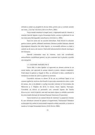 utilizată ca salată sau pregătită în diverse feluri, printre care şi vestitele sarmale
sau varza „ á la Cluj” (GLĂMAN, NICULINA POPA, 2005).
         Varza murată constituie în timpul iernii, o importantă sursă de vitamine şi
minerale datorită faptului că prin fermentaŃia lactică, acestea se păstrează în cea
mai mare parte fără degradări semnificative (APAHIDEAN, 2004).
         Sucul de varză este un excelent detoxifiant, fiind eficient în afecŃiuni
gastrice (ulcere, gastrite, inflamaŃii intestinale). Deoarece produce balonare, datorită
descompunerii deşeurilor din tubul digestiv, se recomandă utilizarea sa după o
cură de suc de mere şi de morcov, fiind astfel administrată de clinicile oncologice
din Germania.
         Datorită conŃinutului mare de vitamine, varza este revitalizantă,
antiscorbutică, reechilibrant general, iar prin conŃinutul său în glucide şi protide
este energetică.

         1.3. VALOARE TERAPEUTICĂ
         Varza albă, în afara faptului că reprezintă un aliment solicitat în tot
cursul anului, este apreciată în aceeaşi măsură şi pentru valoarea terapeutică.
Fiind săracă în grăsimi şi bogată în fibre, se utilizează în diete, contribuind la
menŃinerea nivelului de calorii şi grăsimi la minimum.
         Cercetările efectuate în ultimii 20 de ani au confirmat faptul că un
consum regulat de varză are efect benefic în prevenŃia cancerului de colon, a celui
de stomac, dar şi de plămâni şi esofag (cercetări realizate la Universitatea din
Minnesota şi J. Hopkins din SUA, în Grecia, Israel, Japonia, Norvegia).
Cercetările au relevat că persoanele care consumă legume din familia
Brassicaceae, varză în special, sunt mult mai puŃin expuse ca celelalte cancerului
de colon (studii efectuate de Institutul NaŃional American al Cancerului).
         Varza murată are un conŃinut ridicat de vitamina C şi grupul de vitamine
B, care stimulează sistemul de apărare al organismului. NutriŃioniştii finlandezi
au descoperit de curând că isotiocianaŃii stopează evoluŃia cancerului, şi aceştia se
menŃin şi în timpul fermentaŃiei lactice (ANNE IBURG, 2006).

                                          16
 