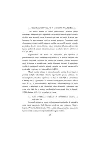 1.4. MASE PLASTICE UTILIZATE ÎN LEGUMICULTURA PROTEJATĂ

         łara noastră dispune de condiŃii pedo-climatice favorabile pentru
cultivarea a numeroase specii legumicole, dar condiŃiile naturale pentru culturile
din liber sunt favorabile numai în anumite perioade ale anului, de aceea apar
întreruperi în aprovizionarea pieŃei cu produse proaspete. Completarea raŃiei
zilnice cu un sortiment variat în tot cursul anului şi nu numai în anumite perioade
prezintă un deosebit interes. Pentru a reduce perioadele deficitare, cultivatorii de
legume apelează la anumite măsuri de protejare a culturilor (ELENA CIUCIUC şi
BĂLAŞA, 2001).
         Legumicultura sub plastic sau plasticultura, prin specificul şi
particularităŃile ei, este o ramură exclusiv intensivă şi nu poate fi concepută fără
folosirea judicioasă a terenului din construcŃiile destinate cultivării diferitelor
specii de legume în perioada rece a anului. Din datele literaturii de specialitate
rezultă că, succesiunile culturilor asigură o apariŃie mai timpurie a producŃiei în
primăvară şi o prelungire a ei în toamnă (MIRON, 2004).
         Masele plastice utilizate în cultura legumelor sunt de diverse tipuri şi
prezintă multiple îmbunătăŃiri. Primele experimentări privind utilizarea ale
maselor plastice, în cultura legumelor, s-au făcut în anul 1929, la Universitatea
Kentucky - SUA. ExperienŃele s-au efectuat folosind celofan, sub care s-a cultivat
salată. În 1932, la Institutul de Fizică Agricolă din Leningrad-Feinberg s-au iniŃiat
cercetări cu adăposturi tot din celofan la o cultură de ridichi. ExperienŃele s-au
reluat prin 1948, dar cu aplicare mai largă în legumicultură: 1950 în Japonia,
1954 în Rusia şi SUA, 1956 în Anglia şi în FranŃa.

         1.5. ALTE MATERIALE UTILIZATE ÎN ACOPERIREA DIRECTĂ A
               CULTURILOR
         Progresele ştiinŃei au permis perfecŃionarea tehnologiilor de cultură la
unele plante legumicole, fiind elaborate metode de mare randament (MIRON,
RĂDOI şi VIRGINIA TEODORESCU, 1996). Astfel, utilizarea textilelor neŃesute în
legumicultură, ocupă un rol important în tehnologiile moderne.

                                         17
 