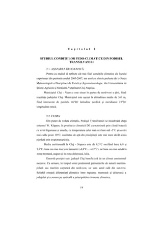 C a p i t o l u l        2


   STUDIUL CONDIłIILOR PEDO-CLIMATICE DIN PODIŞUL
                   TRANSILVANIEI

         2.1. AŞEZAREA GEOGRAFICĂ
         Pentru ca studiul să reflecte cât mai fidel condiŃiile climatice ale locului
experienŃei din perioada anului 2005-2007, am analizat datele preluate de la StaŃia
Meteorologică a Disciplinei de Fizică şi Agrometeorologie, din Universitatea de
ŞtiinŃe Agricole şi Medicină Veterinară Cluj-Napoca.
       Municipiul Cluj - Napoca este situat în partea de nord-vest a Ńării, fiind
reşedinŃa judeŃului Cluj. Municipiul este aşezat la altitudinea medie de 360 m,
fiind intersectat de paralela 46°46' latitudine nordică şi meridianul 23°36'
longitudine estică.


         2.2. CLIMA
         Din punct de vedere climatic, Podişul Transilvaniei se încadrează după
sistemul W. Köppen, în provincia climatică Df, caracterizată prin climă boreală
cu ierni friguroase şi umede, cu temperatura celei mai reci luni sub -3°C şi a celei
mai calde peste 10°C; cantitatea de apă din precipitaŃii este mai mare decât aceea
pierdută prin evapotranspiraŃie.
       Media multianuală la Cluj - Napoca este de 8,3°C oscilând între 6,9 şi
9,9°C, luna cea mai rece este ianuarie (-4,4°C.....-4,2°C), iar luna cea mai caldă în
zona montană, august şi în zona deluroasă, iulie.
         Datorită poziŃiei sale, judeŃul Cluj beneficiază de un climat continental
moderat. Ca urmare, în timpul iernii predomină pătrunderile de natură maritim-
polară sau maritim carpatică din nord-vest, iar vara aerul cald din sud-vest.
Relieful creează diferenŃieri climatice între regiunea muntoasă şi deluroasă a
judeŃului şi o zonare pe verticală a principalelor elemente climatice.


                                         19
 