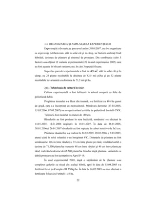3.4. ORGANIZAREA ŞI AMPLASAREA EXPERIENłELOR
          ExperienŃele efectuate pe parcursul anilor 2005-2007, au fost organizate
ca experienŃe polifactoriale, atât în solar cât şi în câmp, iar factorii analizaŃi fiind
hibridul, desimea de plantare şi sistemul de protejare. Din combinaŃia celor 3
factori s-au obŃinut 12 variante experimentale (20 în anul experimental 2005) care
au fost aşezate în blocuri randomizate, în câte 3 repetiŃii fiecare.
          SuprafaŃa parcelei experimentale a fost de 4.5 m2, atât în solar cât şi în
câmp, cu 28 plante recoltabile la desimea de 62,5 mii pl/ha şi cu 32 plante
recoltabile în variantele cu desimea de 71,5 mii pl/ha.

          3.5.1 Tehnologia de cultură în solar
          Cultura experimentală a fost înfiinŃată în solarul acoperit cu folie de
polietilenă dublă.
          Pregătirea terenului s-a făcut din toamnă, s-a fertilizat cu 40 t/ha gunoi
de grajd, care s-a încorporat cu motocultorul. Primăvara devreme (17.03.2005,
15.03.2006, 07.03.2007) s-a acoperit solarul cu folie de polietilenă durabilă TVK.
          Terenul a fost modelat în straturi de 140 cm.
          Răsadurile au fost produse în sera încălzită, semănatul s-a efectuat în
14.01.2005, 11.01.2006 respectiv în 10.01.2007. În data de 28.01.2005,
30.01.2006 şi 26.01.2007 răsadurile au fost repicate în cuburi nutritive de 5x5 cm.
          Plantarea răsadurilor s-a realizat în 24.03.2005, 20.03.2006 şi 9.03.2007,
atunci când în solul solarului s-au înregistrat 8ºC. DistanŃele de plantare au fost
următoarele: 40 cm între rânduri şi 35 cm între plante pe rând, rezultând astfel o
desime de 71.500 plante/ha respectiv 40 cm între rânduri şi 40 cm între plante pe
rând, realizând o desime de 62.500 plante/ha. Imediat după plantare, variantele cu
dublă protejare au fost acoperite cu Agryl P-19.
          În anul experimental 2005, după o săptămână de la plantare s-au
completat golurile cu răsad din acelaşi hibrid, apoi în data de 03.04.2005 s-a
fertilizat fazial cu Complex III 250kg/ha. În data de 16.05.2005 s-a mai efectuat o
fertilizare foliară cu Fertitell 1,5 l/ha.

                                             22
 
