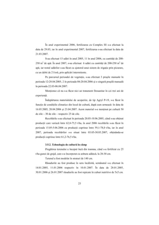 În anul experimental 2006, fertilizarea cu Complex III s-a efectuat la
data de 29.03, iar în anul experimental 2007, fertilizarea s-au efectuat la data de
21.03.2007.
          S-au efectuat 13 udări în anul 2005, 11 în anul 2006, cu cantităŃi de 200-
250 m de apă. În anul 2007, s-au efectuat 6 udări cu cantităŃi de 200-250 m3 de
      3


apă, iar restul udărilor s-au făcut cu ajutorul unui sistem de irigaŃie prin picurare,
cu un debit de 2 l/oră, prin aplicări intermitente.
          Pe parcursul perioadei de vegetaŃie, s-au efectuat 3 praşile manuale în
perioada 12-28.04.2005, 2 în perioada 04-20.04.2006 şi o singură praşilă manuală
în perioada 22.03-06.04.2007.
          MenŃionez că nu s-a făcut nici un tratament fitosanitar în cei trei ani de
experienŃă.
          Îndepărtarea materialului de acoperire, de tip Agryl P-19, s-a făcut în
funcŃie de condiŃiile climatice din locul de cultură, după cum urmează: în data de
16.05.2005, 20.04.2006 şi 23.04.2007. Acest material s-a menŃinut pe cultură 50
de zile – 30 de zile – respectiv 25 de zile.
          Recoltările s-au efectuat în perioada 20.05-10.06.2005, când s-au obŃinut
producŃii care variază între 62,8-75,5 t/ha, în anul 2006 recoltările s-au făcut în
perioada 15.05-5.06.2006 cu producŃii cuprinse între 59,1-78,0 t/ha, iar în anul
2007, perioada recoltărilor s-a situat între 03.05-30.05.2007, obŃinându-se
producŃii cuprinse între 61,2-76,5 t/ha.

          3.5.2. Tehnologia de cultură în câmp
          Pregătirea terenului a început încă din toamna, când s-a fertilizat cu 25
t/ha gunoi de grajd, care s-a încorporat cu arătura adâncă, la 28-30 cm.
          Terenul a fost modelat în straturi de 140 cm.
          Răsadurile au fost produse în sera încălzită, semănatul s-a efectuat în
14.01.2005, 11.01.2006 respectiv în 10.01.2007. În data de 28.01.2005,
30.01.2006 şi 26.01.2007 răsadurile au fost repicate în cuburi nutritive de 5x5 cm.



                                           23
 